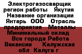 Электрогазосварщик(регион работы - Якутия) › Название организации ­ Янтарь, ООО › Отрасль предприятия ­ Металлы › Минимальный оклад ­ 1 - Все города Работа » Вакансии   . Калужская обл.,Калуга г.